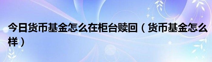 今日货币基金怎么在柜台赎回（货币基金怎么样）