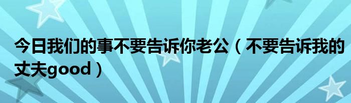 今日我们的事不要告诉你老公（不要告诉我的丈夫good）