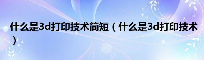 什么是3d打印技术简短（什么是3d打印技术）