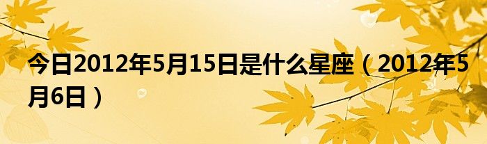 今日2012年5月15日是什么星座（2012年5月6日）