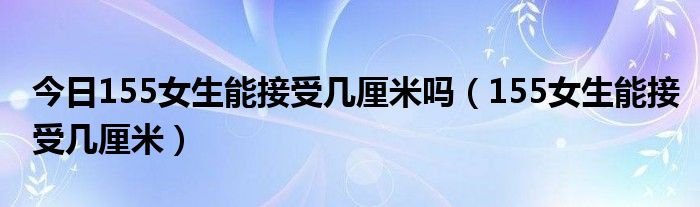 今日155女生能接受几厘米吗（155女生能接受几厘米）