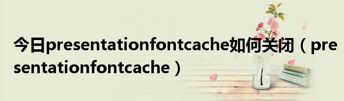 今日presentationfontcache如何关闭（presentationfontcache）