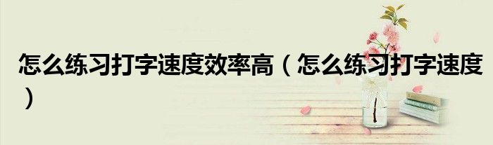 怎么练习打字速度效率高（怎么练习打字速度）