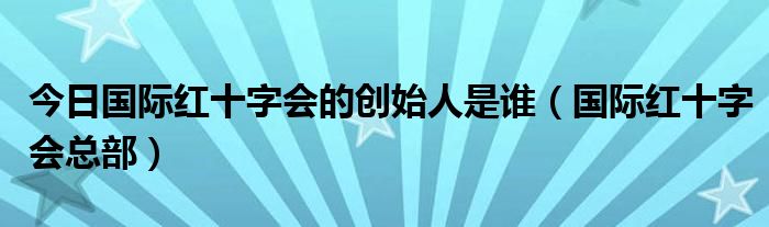 今日国际红十字会的创始人是谁（国际红十字会总部）