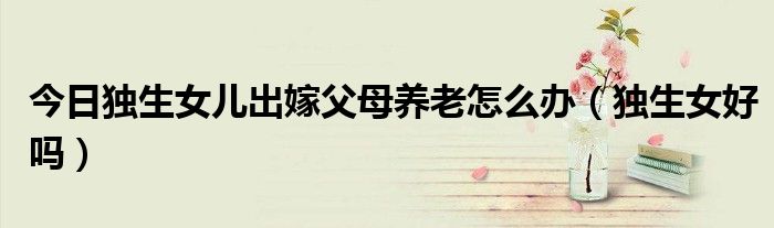 今日独生女儿出嫁父母养老怎么办（独生女好吗）