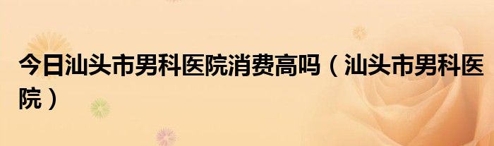 今日汕头市男科医院消费高吗（汕头市男科医院）