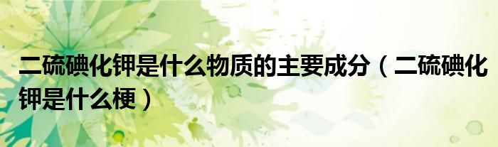 二硫碘化钾是什么物质的主要成分（二硫碘化钾是什么梗）