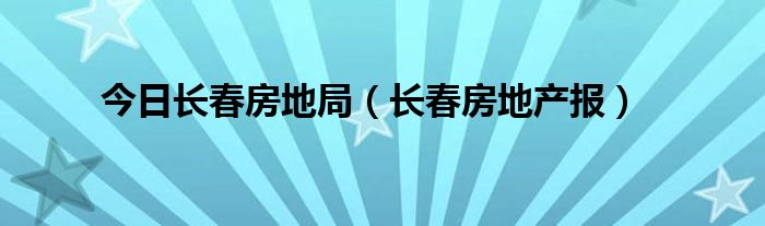 今日长春房地局（长春房地产报）