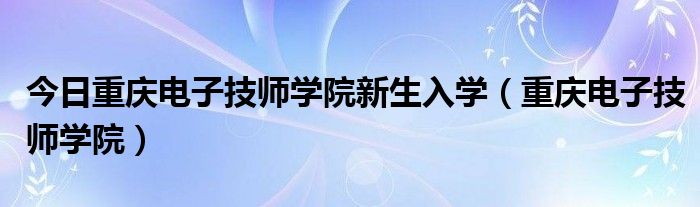 今日重庆电子技师学院新生入学（重庆电子技师学院）