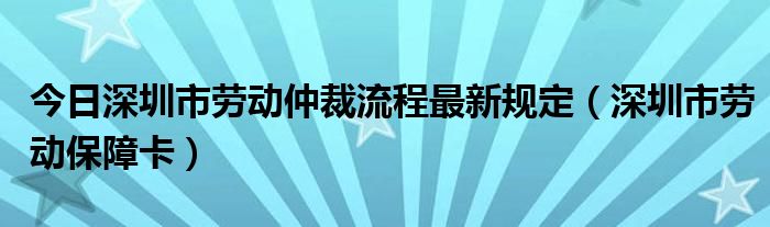 今日深圳市劳动仲裁流程最新规定（深圳市劳动保障卡）