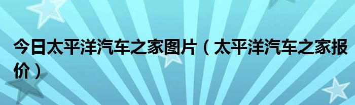 今日太平洋汽车之家图片（太平洋汽车之家报价）