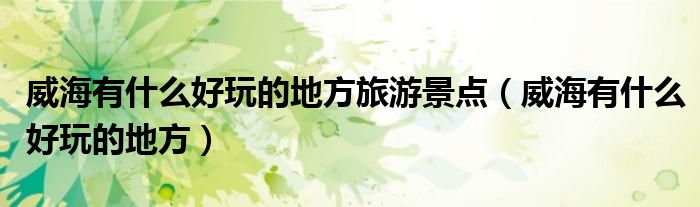 威海有什么好玩的地方旅游景点（威海有什么好玩的地方）