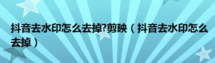 抖音去水印怎么去掉?剪映（抖音去水印怎么去掉）