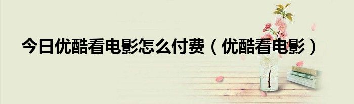 今日优酷看电影怎么付费（优酷看电影）