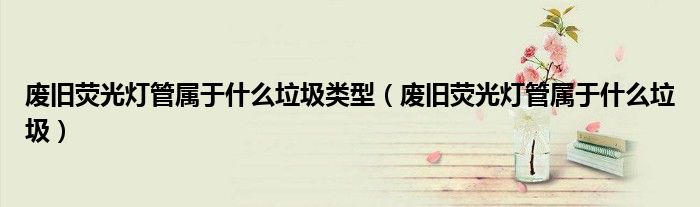 废旧荧光灯管属于什么垃圾类型（废旧荧光灯管属于什么垃圾）