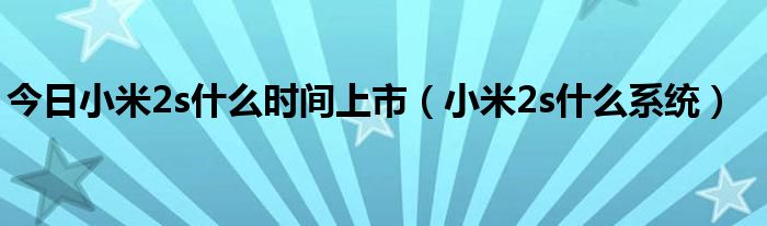 今日小米2s什么时间上市（小米2s什么系统）