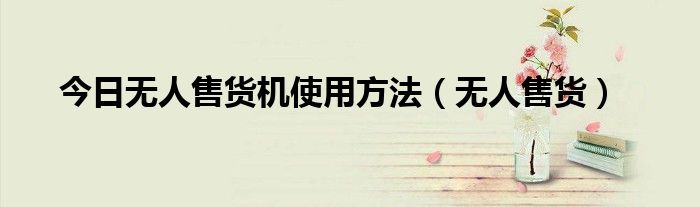 今日无人售货机使用方法（无人售货）