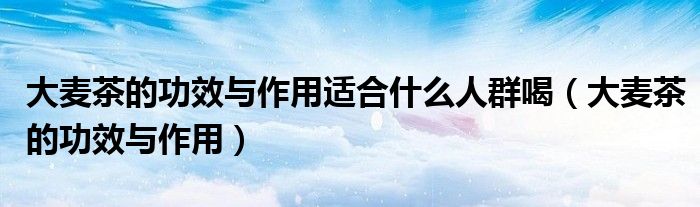 大麦茶的功效与作用适合什么人群喝（大麦茶的功效与作用）
