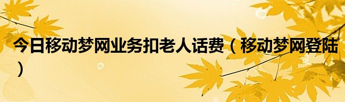 今日移动梦网业务扣老人话费（移动梦网登陆）
