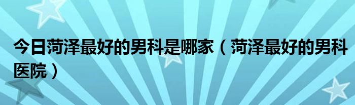 今日菏泽最好的男科是哪家（菏泽最好的男科医院）