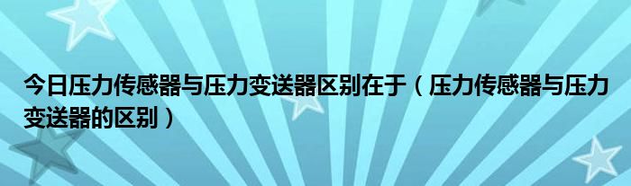 今日压力传感器与压力变送器区别在于（压力传感器与压力变送器的区别）