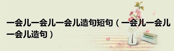 一会儿一会儿一会儿造句短句（一会儿一会儿一会儿造句）