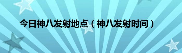 今日神八发射地点（神八发射时间）