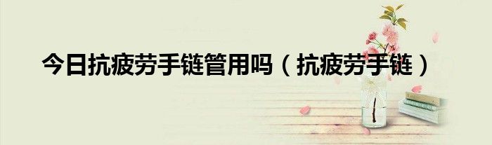 今日抗疲劳手链管用吗（抗疲劳手链）