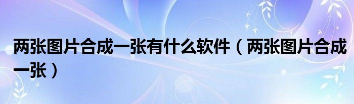 两张图片合成一张有什么软件（两张图片合成一张）