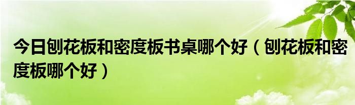 今日刨花板和密度板书桌哪个好（刨花板和密度板哪个好）