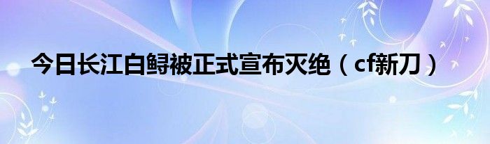 今日长江白鲟被正式宣布灭绝（cf新刀）