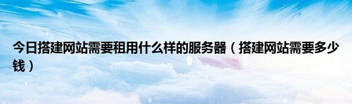 今日搭建网站需要租用什么样的服务器（搭建网站需要多少钱）