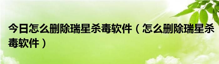 今日怎么删除瑞星杀毒软件（怎么删除瑞星杀毒软件）