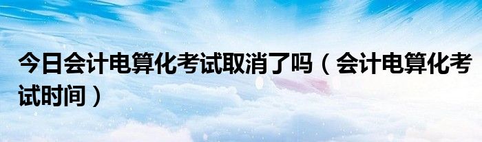 今日会计电算化考试取消了吗（会计电算化考试时间）