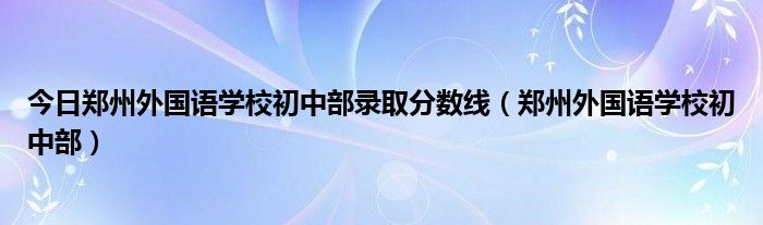 今日郑州外国语学校初中部录取分数线（郑州外国语学校初中部）