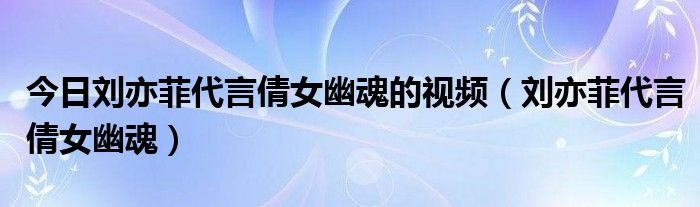 今日刘亦菲代言倩女幽魂的视频（刘亦菲代言倩女幽魂）