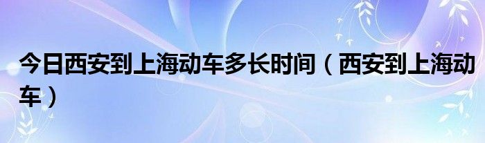 今日西安到上海动车多长时间（西安到上海动车）