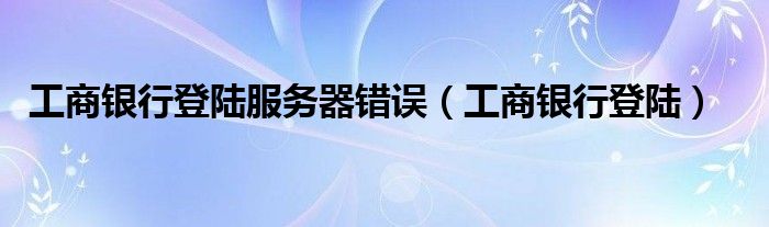 工商银行登陆服务器错误（工商银行登陆）
