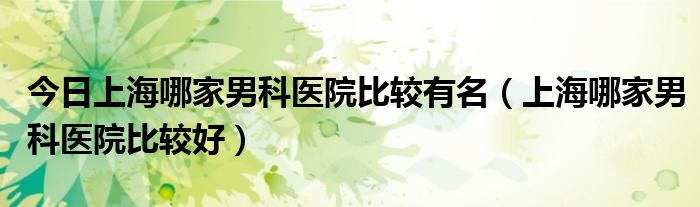 今日上海哪家男科医院比较有名（上海哪家男科医院比较好）