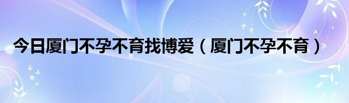 今日厦门不孕不育找博爱（厦门不孕不育）