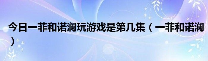 今日一菲和诺澜玩游戏是第几集（一菲和诺澜）