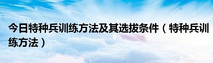 今日特种兵训练方法及其选拔条件（特种兵训练方法）