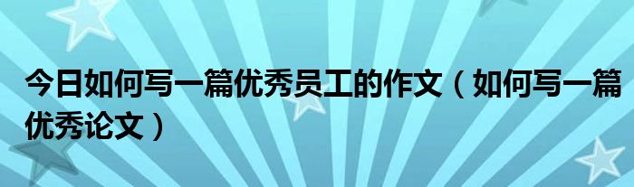 今日如何写一篇优秀员工的作文（如何写一篇优秀论文）