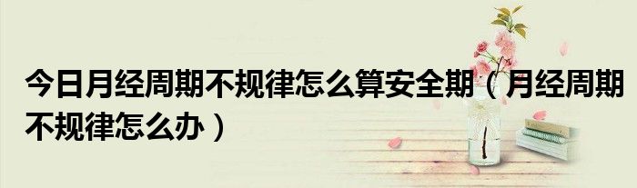 今日月经周期不规律怎么算安全期（月经周期不规律怎么办）
