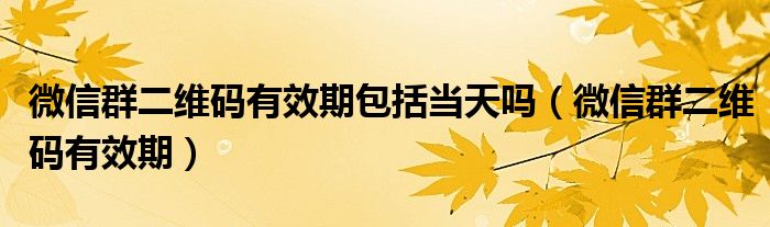 微信群二维码有效期包括当天吗（微信群二维码有效期）