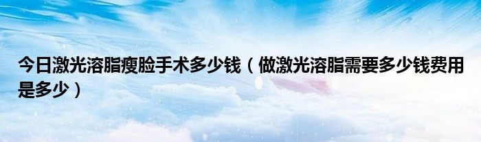 今日激光溶脂瘦脸手术多少钱（做激光溶脂需要多少钱费用是多少）