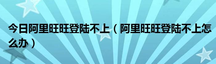 今日阿里旺旺登陆不上（阿里旺旺登陆不上怎么办）