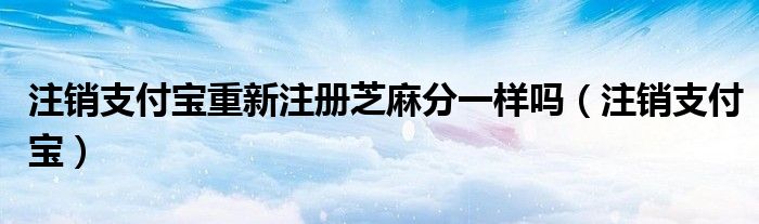 注销支付宝重新注册芝麻分一样吗（注销支付宝）
