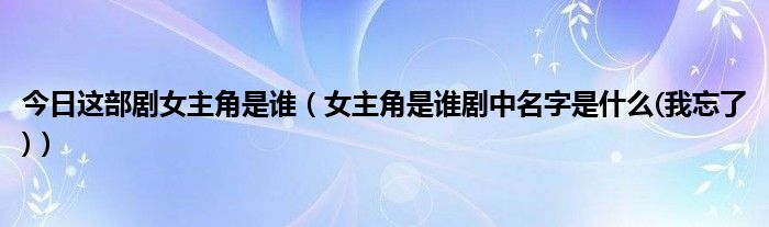 今日这部剧女主角是谁（女主角是谁剧中名字是什么(我忘了)）