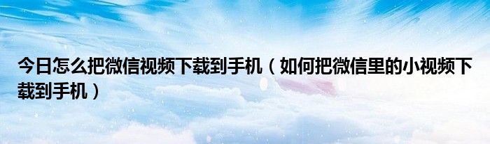 今日怎么把微信视频下载到手机（如何把微信里的小视频下载到手机）